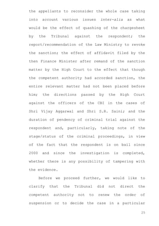 the appellants to reconsider the whole case taking
into

account

various

issues

inter-alia

as

what

would be the effect of quashing of the chargesheet
by

the

Tribunal

against

the

respondent;

the

report/recommendation of the Law Ministry to revoke
the sanction; the effect of affidavit filed by the
then Finance Minister after remand of the sanction
matter by the High Court to the effect that though
the competent authority had accorded sanction, the
entire relevant matter had not been placed before
him;

the

directions

passed

by

the

High

Court

against the officers of the CBI in the cases of
Shri Vijay Aggarwal and Shri S.R. Saini; and the
duration of pendency of criminal trial against the
respondent and, particularly, taking note of the
stage/status of the criminal proceedings, in view
of the fact that the respondent is on bail since
2000

and

since

the

investigation

is

completed,

whether there is any possibility of tampering with
the evidence.
Before we proceed further, we would like to
clarify
competent

that

the

authority

Tribunal
not

to

did

not

renew

direct

the

order

the
of

suspension or to decide the case in a particular
25

 