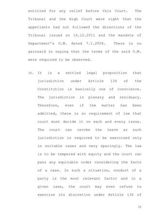 entitled for any relief before this Court.

The

Tribunal and the High Court were right that the
appellants had not followed the directions of the
Tribunal issued on 16.12.2011 and the mandate of
Department’s

O.M.

dated

7.1.2004.

There

is

no

gainsaid in saying that the terms of the said O.M.
were required to be observed.

36.

It

is

a

settled

jurisdiction

under

Constitution
The

is

proposition

Article

basically

jurisdiction

Therefore,

legal

one

is

plenary

if

even

136

the

that

of

the

of

conscience.

and

residuary.

matter

has

been

admitted, there is no requirement of law that
court must decide it on each and every issue.
The

court

can

revoke

the

leave

as

such

jurisdiction is required to be exercised only
in suitable cases and very sparingly. The law
is to be tempered with equity and the court can
pass any equitable order considering the facts
of a case. In such a situation, conduct of a
party

is

the

given

case,

most
the

relevant
court

may

factor
even

and

in

refuse

a
to

exercise its discretion under Article 136 of

36

 