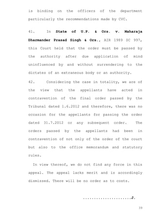 is

binding

on

the

officers

of

the

department

particularly the recommendations made by CVC.

41.

In

State

of

U.P.

&

Ors.

v.

Maharaja

Dharmander Prasad Singh & Ors., AIR 1989 SC 997,
this Court held that the order must be passed by
the

authority

uninfluenced

after

due

and

without

by

application

of

surrendering

mind

to

the

dictates of an extraneous body or an authority.
42.

Considering the case in totality, we are of

the

view

that

contravention

the

appellants

the

final

of

have

order

acted

passed

by

in
the

Tribunal dated 1.6.2012 and therefore, there was no
occasion for the appellants for passing the order
dated

31.7.2012

orders

passed

or
by

any
the

subsequent
appellants

order.
had

been

The
in

contravention of not only of the order of the court
but

also

to

the

office

memorandum

and

statutory

rules.
In view thereof, we do not find any force in this
appeal. The appeal lacks merit and is accordingly
dismissed. There will be no order as to costs.

......................J.
39

 