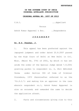 REPORTABLE
IN THE SUPREME COURT OF INDIA
CRIMINAL APPELLATE JURISDICTION
CRIMINAL APPEAL NO. 1837 OF 2013

C.B.I.

…..Appellant
Versus

Ashok Kumar Aggarwal & Anr.

..Respondents

J U D G M E N T
Dr. B.S. Chauhan, J.
1.

This appeal has been preferred against the

impugned judgment and order dated 20.8.2007 passed
by the High Court of Delhi at New Delhi in Crl.
Misc. (Main) No. 3741 of 2001, by which it has set
aside the order of the Special Judge dated 7.9.2001
granting pardon to respondent no. 2, Shri Abhishek
Verma

under

Procedure,

1973

Section

306

(hereinafter

of

Code

referred

of
to

Criminal
as

the

‘Cr.P.C.’) and making him an approver in the case
wherein respondent no.1, Ashok Kumar Aggarwal is
also an accused; and remanded the same to decide
the application afresh.

2.

Facts and circumstances giving rise to this
1

 