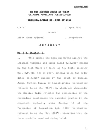 REPORTABLE
IN THE SUPREME COURT OF INDIA
CRIMINAL APPELLATE JURISDICTION
CRIMINAL APPEAL NO. 1838 OF 2013

C.B.I.

...Appellant
Versus

Ashok Kumar Aggarwal

...Respondent

J U D G M E N T

Dr. B.S. Chauhan, J.
1.

This appeal has been preferred against the

impugned judgment and order dated 3.10.2007 passed
by the High Court of Delhi at New Delhi allowing
Crl. R.P. No. 589 of 2007, setting aside the order
dated

28.7.2007

passed

by

the

court

of

Special

Judge, Central Bureau of Investigation (hereinafter
referred to as the ‘CBI’), by which and whereunder
the Special Judge rejected the application of the
respondent questioning the sanction granted by the
competent

authority

Prevention

of

under

Corruption

Section

Act,

1988

19

of

the

(hereinafter

referred to as the ‘Act 1988’), observing that the
issue could be examined during trial.

11

 