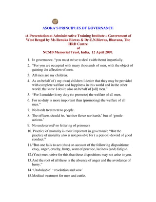 ASOKA’S PRINCIPLES OF GOVERNANCE

-A Presentation at Administrative Training Institute – Government of
 West Bengal by Ms Renuka Biswas & Dr.U.N.Biswas, Bhavana, The
                            HRD Centre
                                  of
           NCMB Memorial Trust, India, 12 April 2007.

 1. In governance, “you must strive to deal (with them) impartially.
 2. “For you are occupied with many thousands of men, with the object of
    gaining the affection of men.
 3. All men are my children.
 4. As on behalf of ( my own) children I desire that they may be provided
    with complete welfare and happiness in this world and in the other
    world, the same I desire also on behalf of [all] men.”
 5. “For I consider it my duty (to promote) the welfare of all men.
 6. For no duty is more important than (promoting) the welfare of all
    men.”
 7. No harsh treatment to people.
 8. The officers should be, ‘neither fierce nor harsh,’ but of ‘gentle
    actions.’
 9. No undeserved/ no fettering of prisoners
 10. Practice of morality is most important in governance “But the
    practice of morality also is not possible for ( a person) devoid of good
    conduct.”
 11.“But one fails to act (thus) on account of the following dispositions:
    envy, anger, cruelty, hurry, want of practice, laziness (and) fatigue.
 12.(You) must strive for this that these dispositions may not arise to you.
 13.And the root of all these is the absence of anger and the avoidance of
    hurry.”
 14.‘Unshakable’ ‘ resolution and vow’
 15.Medical treatment for men and cattle.
 
