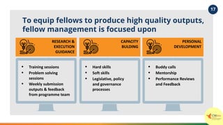 To equip fellows to produce high quality outputs,
fellow management is focused upon
• Training sessions
• Problem solving
sessions
• Weekly submission
outputs & feedback
from programme team
RESEARCH &
EXECUTION
GUIDANCE
• Hard skills
• Soft skills
• Legislative, policy
and governance
processes
CAPACITY
BULDING
• Buddy calls
• Mentorship
• Performance Reviews
and Feedback
PERSONAL
DEVELOPMENT
17
 
