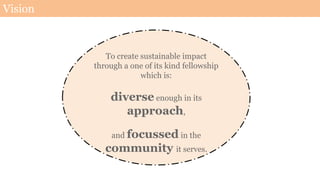 Vision
To create sustainable impact
through a one of its kind fellowship
which is:
diverse enough in its
approach,
and focussed in the
community it serves.
 