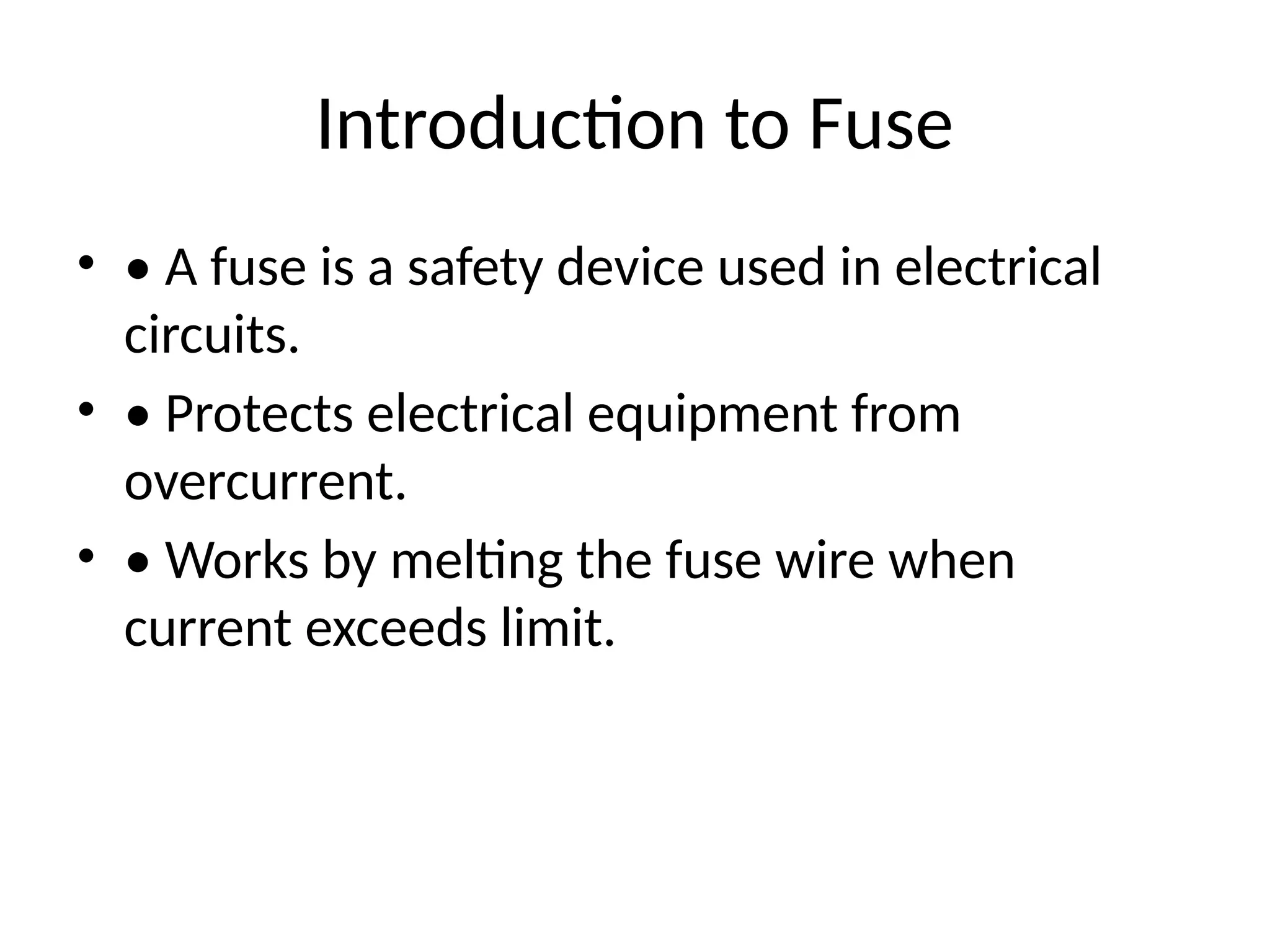 Introduction to Fuse
• • A fuse is a safety device used in electrical
circuits.
• • Protects electrical equipment from
overcurrent.
• • Works by melting the fuse wire when
current exceeds limit.
 