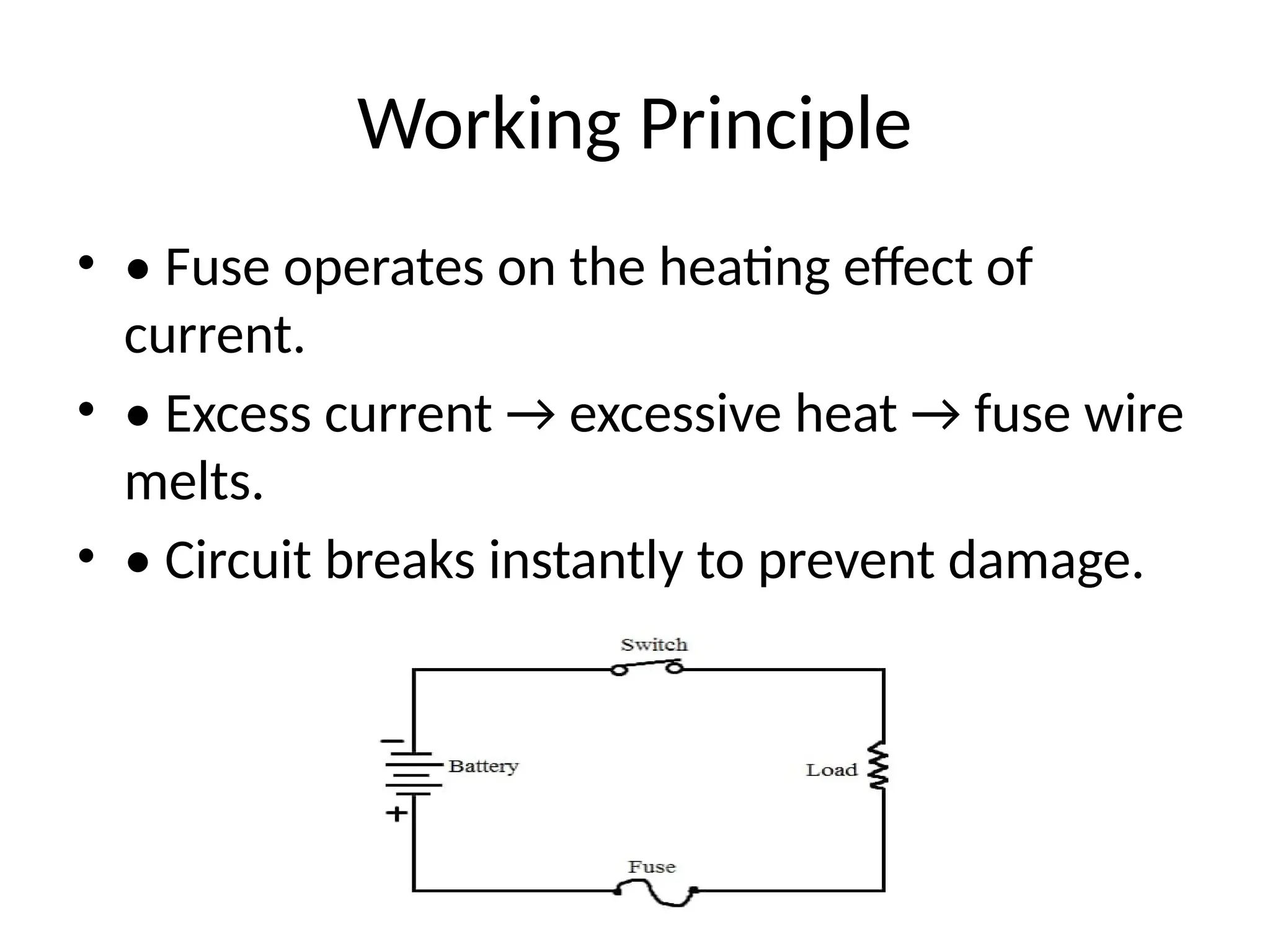Working Principle
• • Fuse operates on the heating effect of
current.
• • Excess current → excessive heat → fuse wire
melts.
• • Circuit breaks instantly to prevent damage.
 