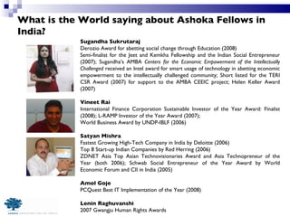 What is the World saying about Ashoka Fellows in India? Sugandha Sukrutaraj Derozio Award for abetting social change through Education (2008) Semi-finalist for the Jeet and Kemkha Fellowship and the Indian Social Entrepreneur (2007); Sugandha’s AMBA  Centers for the Economic Empowerment of the Intellectually Challenged  received an Intel award for smart usage of technology in abetting economic empowerment to the intellectually challenged community; Short listed for the TERI CSR Award (2007) for support to the AMBA CEEIC project; Helen Keller Award (2007) Vineet Rai International Finance Corporation Sustainable Investor of the Year Award: Finalist (2008); L-RAMP Investor of the Year Award (2007);  World Business Award by UNDP-IBLF (2006) Satyan Mishra Fastest Growing High-Tech Company in India by Deloitte (2006)  Top 8 Start-up Indian Companies by Red Herring (2006) ZDNET Asia Top Asian Technovisionaries Award and Asia Technopreneur of the Year (both 2006); Schwab Social Entrepreneur of the Year Award by World Economic Forum and CII in India (2005) Amol Goje PCQuest Best IT Implementation of the Year (2008) Lenin Raghuvanshi 2007 Gwangju Human Rights Awards 