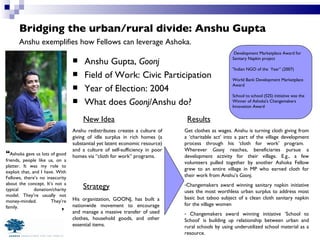 Bridging the urban/rural divide: Anshu Gupta Anshu Gupta,  Goonj Field of Work: Civic Participation Year of Election: 2004 What does  Goonj /Anshu do? Anshu exemplifies how Fellows can leverage Ashoka. “ Ashoka gave us lots of good friends, people like us, on a platter. It was my role to exploit that, and I have. With Fellows, there’s no insecurity about the concept. It’s not a typical donation/charity model. They’re usually not money-minded. They’re family. New Idea Strategy Results Development Marketplace Award for Sanitary Napkin project "Indian NGO of the  Year” (2007) World Bank Development Marketplace Award School to school (S2S) initiative was the Winner of Ashoka's Changemakers Innovation Award Get clothes as wages. Anshu is turning cloth giving from a ‘charitable act’ into a part of the village development process through his ‘cloth for work’ program.  Wherever  Goonj  reaches, beneficiaries pursue a development activity for their village. E.g., a few volunteers pulled together by another Ashoka Fellow grew to an entire village in MP who earned cloth for their work from Anshu’s  Goonj . Changemakers award winning sanitary napkin initiative uses the most worthless urban surplus to address most basic but taboo subject of a clean cloth sanitary napkin for the village women Changemakers award winning initiative ‘School to School’ is building up relationship between urban and rural schools by using underutilized school material as a resource. Anshu redistributes creates a culture of giving of idle surplus in rich homes (a substantial yet latent economic resource) and a culture of self-sufficiency in poor homes via “cloth for work” programs. His organization, GOONJ, has built a nationwide movement to encourage and manage a massive transfer of used clothes, household goods, and other essential items. ” 