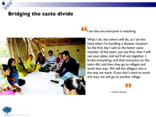 Bridging the caste divide -- Anshu Gupta I am the one everyone is watching.  What I do, the others will do, as I am the head when I’m handling a disaster situation. So the first day I said to the lower caste member of the team, you eat first, then I will use your plate, and we’ll all eat together. I broke everything, and then everyone on the team did, and then they go to villages and work that way. We tell the villagers this is the way we work. If you don’t want to work this way, we will go to another village. “ ” 