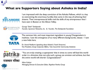What are Supporters Saying about Ashoka in India? I am impressed with the deep conviction of the Ashoka Fellows, which is a key to overcoming the enormous hurdles that come in the way of achieving their dreams. Their entrepreneurial skills rival the skills of any entrepreneur that I have seen in Boston or the Silicon Valley. Gurujaj “Desh” Deshpande Founder, Sycamore Networks, Inc.  &  Founder, The Deshpande Foundation “ You are truly creating a superpower that in times to come will lead the world order in a direction that not only such a group can envision and achieve, but that the entire world will cherish. Congratulations!” Nihar Kothari Managing Director & Executive Editor, Rajathan Patrika Group The common link, and most important ingredient in young Changemakers is madness. I saw the emergence of so many different backgrounds, classes – I saw a new India here. Dr. Anand Nadkarni (speaking about Ashoka’s Youth Venturers) Vice President, Group Corporate Affairs, Tata Council for Community Initiatives 