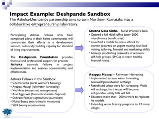 Impact Example: Deshpande Sandbox Participating Ashoka Fellows who have completed pilots in their home communities will concentrate their efforts in a development vacuum, holistically building capacity for standard of living improvements.  The  Deshpande Foundation  provides financial and professional support for projects Ashoka  counsels Fellows in project implementation and ensures accountability and effectiveness.  Ashoka Fellows in the Sandbox:  Chetna Sinha (rural women’s banking) Ayappa Masagi (rainwater harvesting) Ved Arya (watershed management) Ravi Aggarwal (biomedical waste disposal) Shibram Pailoor (agricultural journalism)  Mukti Bosco (micro health insurance) SLN Swamy (ecotourism) Chetna Gala Sinha  – Rural Women’s Bank Opened a full Hubli office (over 2000 microfinance beneficiaries) Launched a mobile business school for women (courses on yogurt making, fast food making, tailoring, financial and marketing skills) Actively establishing networks of women’s self-help groups (SHGs) to teach healthy financial habits. Ayappa Masagi  – Rainwater Harvesting Implemented stream water harvesting, borewell/groundwater recharge Retrofitted urban ward for harvesting. Wells will recharge, hard water will become soft/potable, utility bills will fall Educated more than 1000 farmers to replicate his models Extending water literacy programs to 12 more villages The Ashoka-Deshpande partnership aims to turn Northern Karnataka into a collaborative entrepreneurship laboratory. 