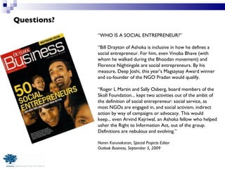 Questions? “ WHO IS A SOCIAL ENTREPRENEUR?” “ Bill Drayton of Ashoka is inclusive in how he defines a social entrepreneur. For him, even Vinoba Bhave (with whom he walked during the Bhoodan movement) and Florence Nightingale are social entrepreneurs. By his measure, Deep Joshi, this year’s Magsaysay Award winner and co-founder of the NGO Pradan would qualify. “ Roger L Martin and Sally Osberg, board members of the Skoll Foundation... kept two activities out of the ambit of the definition of social entrepreneur: social service, as most NGOs are engaged in, and social activism, indirect action by way of campaigns or advocacy. This would keep... even Arvind Kejriwal, an Ashoka fellow who helped usher the Right to Information Act, out of the group. Definitions are nebulous and evolving.”  Naren Karunakaran, Special Projects Editor Outlook Business, September 5, 2009 