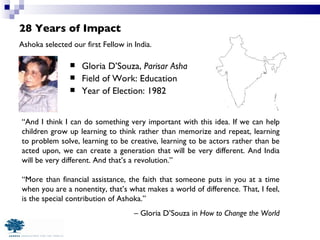 28 Years of Impact Gloria D’Souza,  Parisar Asha Field of Work: Education Year of Election: 1982 Ashoka selected our first Fellow in India. “ And I think I can do something very important with this idea. If we can help children grow up learning to think rather than memorize and repeat, learning to problem solve, learning to be creative, learning to be actors rather than be acted upon, we can create a generation that will be very different. And India will be very different. And that’s a revolution.”  “ More than financial assistance, the faith that someone puts in you at a time when you are a nonentity, that’s what makes a world of difference. That, I feel, is the special contribution of Ashoka.”  –  Gloria D’Souza in  How to Change the World 