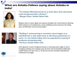What are Ashoka Fellows saying about Ashoka in India? “ The Ashoka Fellowship forced me to think about what value based social entrepreneurship is all about.” Bhargavi Davar, Ashoka Fellow India Bhargavi works to restore dignity and autonomy of people with mental illness by reforming failed institutions and outdated laws, and by establishing centers that prove the healing power of self-reliance and community suppor t “ Enabling or mainstreaming an innovation cannot happen at an individual level, it only makes sense to talk about productivity as a sector. It is the Ashoka Fellow who has expanded the meaning of productive entrepreneurship.” -Ved Arya, Ashoka Fellow India Ved’s approach to water management focuses on enhancing water supply as well as managing escalating and competing water demands. Ved has developed collaboration models between the water users i.e. the farmers and the civil bodies responsible for maintenance and supply. 