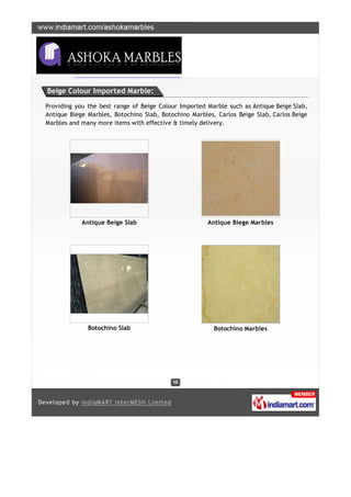 Beige Colour Imported Marble:

Providing you the best range of Beige Colour Imported Marble such as Antique Beige Slab,
Antique Biege Marbles, Botochino Slab, Botochino Marbles, Carlos Beige Slab, Carlos Beige
Marbles and many more items with effective & timely delivery.




            Antique Beige Slab                         Antique Biege Marbles




              Botochino Slab                             Botochino Marbles
 
