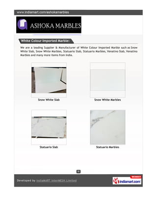 White Colour Imported Marble:

We are a leading Supplier & Manufacturer of White Colour Imported Marble such as Snow
White Slab, Snow White Marbles, Statuario Slab, Statuario Marbles, Venatino Slab, Venatino
Marbles and many more items from India.




             Snow White Slab                            Snow White Marbles




              Statuario Slab                              Statuario Marbles
 