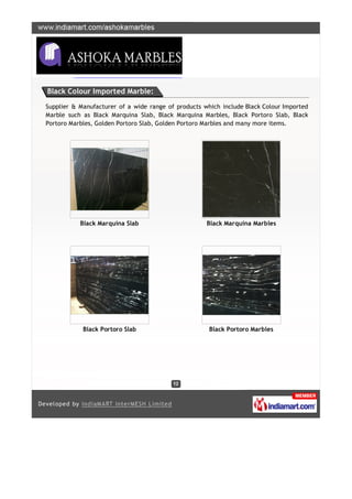 Black Colour Imported Marble:

Supplier & Manufacturer of a wide range of products which include Black Colour Imported
Marble such as Black Marquina Slab, Black Marquina Marbles, Black Portoro Slab, Black
Portoro Marbles, Golden Portoro Slab, Golden Portoro Marbles and many more items.




           Black Marquina Slab                       Black Marquina Marbles




            Black Portoro Slab                        Black Portoro Marbles
 