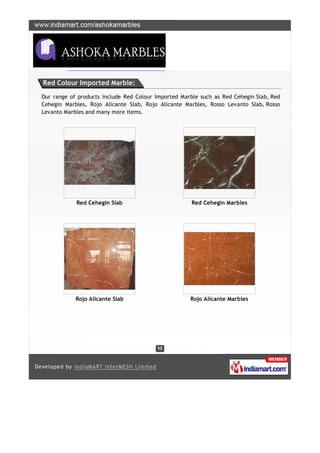Red Colour Imported Marble:

Our range of products include Red Colour Imported Marble such as Red Cehegin Slab, Red
Cehegin Marbles, Rojo Alicante Slab, Rojo Alicante Marbles, Rosso Levanto Slab, Rosso
Levanto Marbles and many more items.




            Red Cehegin Slab                          Red Cehegin Marbles




            Rojo Alicante Slab                       Rojo Alicante Marbles
 