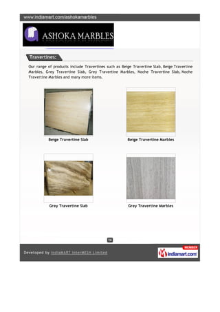 Travertines:

Our range of products include Travertines such as Beige Travertine Slab, Beige Travertine
Marbles, Grey Travertine Slab, Grey Travertine Marbles, Noche Travertine Slab, Noche
Travertine Marbles and many more items.




          Beige Travertine Slab                      Beige Travertine Marbles




           Grey Travertine Slab                       Grey Travertine Marbles
 