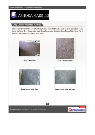 Grey Colour Imported Marble:

Pioneers in the industry, we offer Grey Colour Imported Marble such as Grey Cave Slab, Grey
Cave Marbles, Grey Emperador Slab, Grey Emperador Marbles, Grey Flurry Slab, Grey Flurry
Marbles and many more items from India.




              Grey Cave Slab                              Grey Cave Marbles




           Grey Emperador Slab                         Grey Emperador Marbles
 