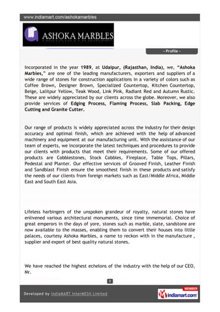 - Profile -



Incorporated in the year 1989, at Udaipur, (Rajasthan, India), we, “Ashoka
Marbles,” are one of the leading manufacturers, exporters and suppliers of a
wide range of stones for construction applications in a variety of colors such as
Coffee Brown, Designer Brown, Specialized Countertop, Kitchen Countertop,
Beige, Lalitpur Yellow, Teak Wood, Link Pink, Radiant Red and Autumn Rustic.
These are widely appreciated by our clients across the globe. Moreover, we also
provide services of Edging Process, Flaming Process, Slab Packing, Edge
Cutting and Granite Cutter.


Our range of products is widely appreciated across the industry for their design
accuracy and optimal finish, which are achieved with the help of advanced
machinery and equipment at our manufacturing unit. With the assistance of our
team of experts, we incorporate the latest techniques and procedures to provide
our clients with products that meet their requirements. Some of our offered
products are Cobblestones, Stock Cobbles, Fireplace, Table Tops, Pillars,
Pedestal and Planter. Our effective services of Grooved Finish, Leather Finish
and Sandblast Finish ensure the smoothest finish in these products and satisfy
the needs of our clients from foreign markets such as East/Middle Africa, Middle
East and South East Asia.




Lifeless harbingers of the unspoken grandeur of royalty, natural stones have
enlivened various architectural monuments, since time immemorial. Choice of
great emperors in the days of yore, stones such as marble, slate, sandstone are
now available to the masses, enabling them to convert their houses into little
palaces, courtesy Ashoka Marbles, a name to reckon with in the manufacture ,
supplier and export of best quality natural stones.




We have reached the highest echelons of the industry with the help of our CEO,
Mr.
 
