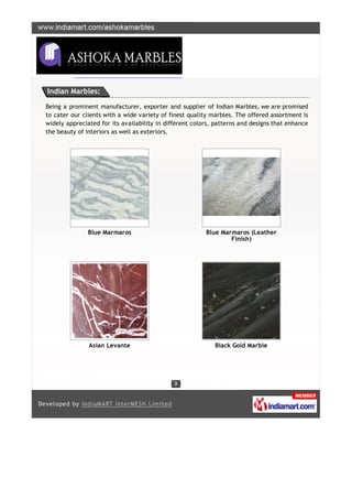 Indian Marbles:

Being a prominent manufacturer, exporter and supplier of Indian Marbles, we are promised
to cater our clients with a wide variety of finest quality marbles. The offered assortment is
widely appreciated for its availability in different colors, patterns and designs that enhance
the beauty of interiors as well as exteriors.




               Blue Marmaros                             Blue Marmaros (Leather
                                                                 Finish)




               Asian Levante                                Black Gold Marble
 