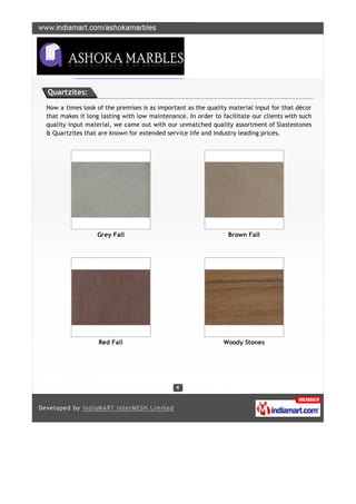 Quartzites:

Now a times look of the premises is as important as the quality material input for that décor
that makes it long lasting with low maintenance. In order to facilitate our clients with such
quality input material, we came out with our unmatched quality assortment of Slastestones
& Quartzites that are known for extended service life and industry leading prices.




                 Grey Fall                                     Brown Fall




                  Red Fall                                    Woody Stones
 