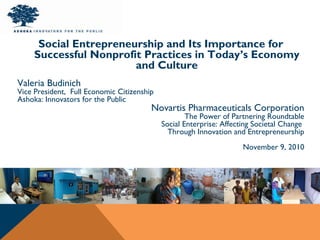 Social Entrepreneurship and Its Importance for
Successful Nonprofit Practices in Today’s Economy
and Culture
Valeria Budinich
Vice President, Full Economic Citizenship
Ashoka: Innovators for the Public
Novartis Pharmaceuticals Corporation
The Power of Partnering Roundtable
Social Enterprise: Affecting Societal Change
Through Innovation and Entrepreneurship
November 9, 2010
 
