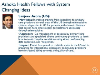 10
Sanjeev Arora (US):
•New Idea: Increased training from specialists to primary
care providers in rural areas of the US through telemedicine
reduces disparities in US for patients with chronic diseases
that do not have direct access to healthcare specialists
through telemedicine.
•Approach: Co-management of patients by primary care
physicians and specialists allows community providers to learn
how to treat complex conditions using video conferencing,
data collection, and “teleclinics.”
•Impact: Model has spread to multiple states in the US and is
preparing for international expansion; community providers
have increased ability to treat and quality of care.
Ashoka Health Fellows with System
Changing Ideas
 