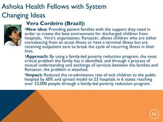 11
Ashoka Health Fellows with System
Changing Ideas
Vera Cordeiro (Brazil):
•New idea: Providing patient families with the support they need in
order to create the best environment for discharged children from
hospitals, Vera’s organization, Renascer, allows children who are either
convalescing from an acute illness or have a terminal illness but are
receiving outpatient care to break the cycle of recurring illness in their
lives.
•Approach: By using a family-led poverty reduction program, the most
critical problem the family has is identified, and through a process of
mutual understanding and exchange of services between the families and
Renascer, the problem is attacked.
•Impact: Reduced the re-admittance rate of sick children to the public
hospital by 60% and spread model to 23 hospitals in 6 states reaching
over 23,000 people through a family-led poverty reduction program.
 