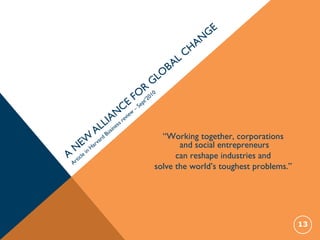 A
N
EW
ALLIAN
CE
FO
R
GLO
BAL
CHAN
GE
Article
in
Harvard
Business review
–
Sept’2010
13
“Working together, corporations
and social entrepreneurs
can reshape industries and
solve the world’s toughest problems.”
 