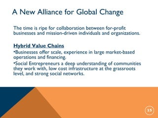 A New Alliance for Global Change
15
The time is ripe for collaboration between for-profit
businesses and mission-driven individuals and organizations.
Hybrid Value Chains
•Businesses offer scale, experience in large market-based
operations and financing.
•Social Entrepreneurs a deep understanding of communities
they work with, low cost infrastructure at the grassroots
level, and strong social networks.
 