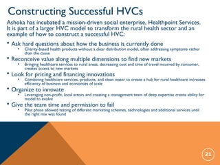 Constructing Successful HVCs
21
Ashoka has incubated a mission-driven social enterprise, Healthpoint Services.
It is part of a larger HVC model to transform the rural health sector and an
example of how to construct a successful HVC:
• Ask hard questions about how the business is currently done
• Charity-based health products without a clear distribution model, often addressing symptoms rather
than the cause
• Reconceive value along multiple dimensions to find new markets
• Bringing healthcare services to rural areas, decreasing cost and time of travel incurred by consumer,
creates access to new markets
• Look for pricing and financing innovations
• Combining healthcare services, products, and clean water to create a hub for rural healthcare increases
efficiency of business and economies of scale
• Organize to innovate
• Leveraging non-profit, local actors and creating a management team of deep expertise create ability for
model to evolve
• Give the team time and permission to fail
• Pilot phase allowed testing of different marketing schemes, technologies and additional services until
the right mix was found
 