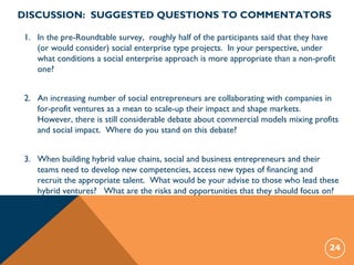 1. In the pre-Roundtable survey, roughly half of the participants said that they have
(or would consider) social enterprise type projects. In your perspective, under
what conditions a social enterprise approach is more appropriate than a non-profit
one?
2. An increasing number of social entrepreneurs are collaborating with companies in
for-profit ventures as a mean to scale-up their impact and shape markets.
However, there is still considerable debate about commercial models mixing profits
and social impact. Where do you stand on this debate?
3. When building hybrid value chains, social and business entrepreneurs and their
teams need to develop new competencies, access new types of financing and
recruit the appropriate talent. What would be your advise to those who lead these
hybrid ventures? What are the risks and opportunities that they should focus on?
24
DISCUSSION: SUGGESTED QUESTIONS TO COMMENTATORS
 