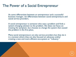 3
The Power of a Social Entrepreneur
As some differentiate between an entrepreneur and a successful
business manager, we differentiate between social entrepreneurs and
social service providers.
A social entrepreneur is someone who sees a problem and finds a
system-changing solution to the problem. She does not focus on
treating the symptom, but chooses to change the system that caused
the problem in the first place.
Many social entrepreneurs are also service providers but they do it
in a context where they are also focused on advocacy and/or
creating a new and more efficient eco-system or “industry.”
 