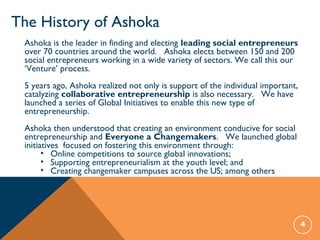 4
The History of Ashoka
Ashoka is the leader in finding and electing leading social entrepreneurs
over 70 countries around the world. Ashoka elects between 150 and 200
social entrepreneurs working in a wide variety of sectors. We call this our
‘Venture’ process.
5 years ago, Ashoka realized not only is support of the individual important,
catalyzing collaborative entrepreneurship is also necessary. We have
launched a series of Global Initiatives to enable this new type of
entrepreneurship.
Ashoka then understood that creating an environment conducive for social
entrepreneurship and Everyone a Changemakers. We launched global
initiatives focused on fostering this environment through:
• Online competitions to source global innovations;
• Supporting entrepreneurialism at the youth level; and
• Creating changemaker campuses across the US; among others
 