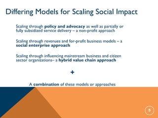 Differing Models for Scaling Social Impact
5
Scaling through policy and advocacy as well as partially or
fully subsidized service delivery – a non-profit approach
Scaling through revenues and for-profit business models – a
social enterprise approach
Scaling through influencing mainstream business and citizen
sector organizations– a hybrid value chain approach
+
A combination of these models or approaches
 