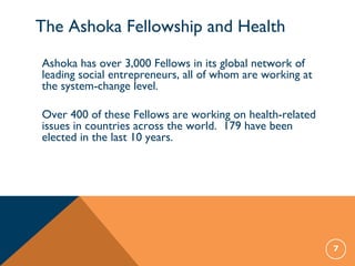 The Ashoka Fellowship and Health
7
Ashoka has over 3,000 Fellows in its global network of
leading social entrepreneurs, all of whom are working at
the system-change level.
Over 400 of these Fellows are working on health-related
issues in countries across the world. 179 have been
elected in the last 10 years.
 