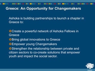 Ashoka is building partnerships to launch a chapter in
Greece to:
Create a powerful network of Ashoka Fellows in
Greece
Bring global innovations to Greece
Empower young Changemakers
Strengthen the relationship between private and
citizen sectors to co-create solutions that empower
youth and impact the social sector.
Greece: An Opportunity for Changemakers
 
