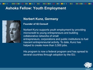 Norbert Kunz, Germany
Founder of IQ Consult
Norbert Kunz supports youth employment by providing
microcredit to young entrepreneurs and building
collaborative networks of small
entrepreneurs, corporations and public institutions to fuel
nascent entrepreneurial activity. To date, Kunz has
helped to create more than 3,500 jobs.
His program is now a federal program and has spread to
several countries through adoption by the EU.
Ashoka Fellow: Youth Employment
 