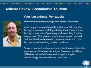 Yves Lesenfants, Venezuela
Founder of Fundacion Programa Andes Tropicales
Yves helps communities utilize their market potential
through a new methodology that guides communities
through a process of planning and executing tourism
enterprises. This gives communities in/near national
parks and nature reserves complete ownership over
the process of creating tourism products.
Government authorities, communities have solicited his
services, and the Inter-American Development Bank
(IDB) has consulted Yves and is replicating his
methodology in several other countries.
Ashoka Fellow: Sustainable Tourism
 