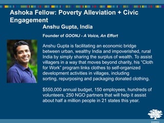 Anshu Gupta, India
Founder of GOONJ - A Voice, An Effort
Anshu Gupta is facilitating an economic bridge
between urban, wealthy India and impoverished, rural
India by simply sharing the surplus of wealth. To assist
villagers in a way that moves beyond charity, his “Cloth
for Work” program links clothes to self-organized
development activities in villages, including
sorting, repurposing and packaging donated clothing.
$550,000 annual budget, 150 employees, hundreds of
volunteers, 250 NGO partners that will help it assist
about half a million people in 21 states this year.
Ashoka Fellow: Poverty Alleviation + Civic
Engagement
 