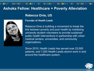 Rebecca Onie, US
Founder of Health Leads
Rebecca Onie is building a movement to break the
link between poverty and poor health by mobilizing
university student volunteers to provide sustained
public health interventions in partnership with urban
medical centers, universities, and community
organizations.
Since 2010, Health Leads has served over 23,000
patients, and 7,000 Health Leads alumni work in and
around the healthcare system.
Ashoka Fellow: Healthcare + Poverty Alleviation
 