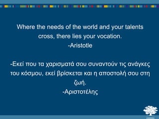 Where the needs of the world and your talents
cross, there lies your vocation.
-Aristotle
-Εκεί ποσ τα ταρισματά σοσ σσναντούν τις ανάγκες
τοσ κόσμοσ, εκεί βρίσκεται και ε αποστολή σοσ στε
δωή.
-Αριστοτέλες
 