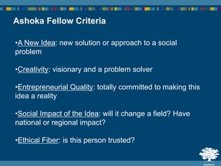 Ashoka Fellow Criteria
•A New Idea: new solution or approach to a social
problem
•Creativity: visionary and a problem solver
•Entrepreneurial Quality: totally committed to making this
idea a reality
•Social Impact of the Idea: will it change a field? Have
national or regional impact?
•Ethical Fiber: is this person trusted?
 