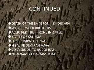CONTINUED…
DEATH OF THE EMPEROR – BINDUSARA
WAR BETWEEN BROTHERS
ACQUIRED THE THRONE IN 274 BC
BATTLE OF KALINGA
DIRECT IMPACT OF WAR
HIS WIFE DEVI RAN AWAY
CONVERSION TO BUDDHISM
NEW NAME- DHARMASHOKA
 