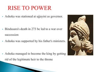 RISE TO POWER
 Ashoka was stationed at ujjayini as governor.
 Bindusara's death in 273 bc led to a war over
succession
 Ashoka was supported by his father's ministers.
 Ashoka managed to become the king by getting
rid of the legitimate heir to the throne
 