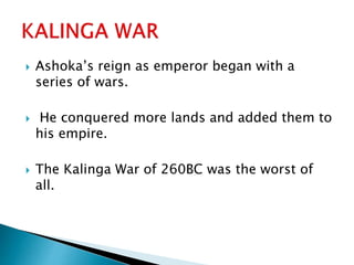  Ashoka’s reign as emperor began with a
series of wars.
 He conquered more lands and added them to
his empire.
 The Kalinga War of 260BC was the worst of
all.
 