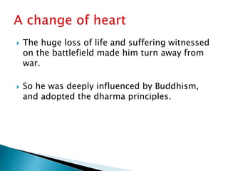  The huge loss of life and suffering witnessed
on the battlefield made him turn away from
war.
 So he was deeply influenced by Buddhism,
and adopted the dharma principles.
 