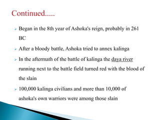  Began in the 8th year of Ashoka's reign, probably in 261
BC
 After a bloody battle, Ashoka tried to annex kalinga
 In the aftermath of the battle of kalinga the daya river
running next to the battle field turned red with the blood of
the slain
 100,000 kalinga civilians and more than 10,000 of
ashoka's own warriors were among those slain
 